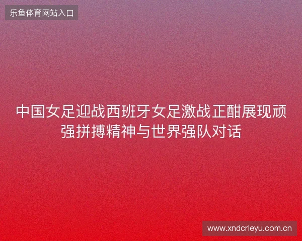 中国女足迎战西班牙女足激战正酣展现顽强拼搏精神与世界强队对话 中国女足迎战西班牙女足激战正酣展现顽强拼搏精神与世界强队对话