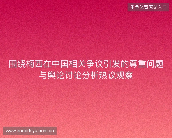 围绕梅西在中国相关争议引发的尊重问题与舆论讨论分析热议观察 围绕梅西在中国相关争议引发的尊重问题与舆论讨论分析热议观察