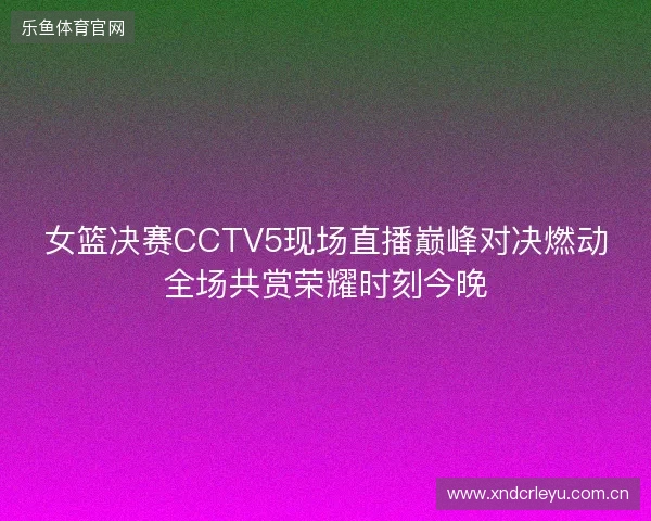 女篮决赛CCTV5现场直播巅峰对决燃动全场共赏荣耀时刻今晚 女篮决赛CCTV5现场直播巅峰对决燃动全场共赏荣耀时刻今晚