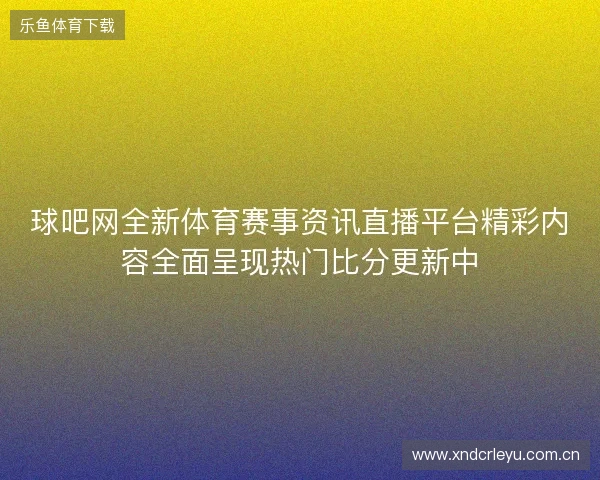 球吧网全新体育赛事资讯直播平台精彩内容全面呈现热门比分更新中 球吧网全新体育赛事资讯直播平台精彩内容全面呈现热门比分更新中