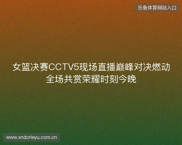 女篮决赛CCTV5现场直播巅峰对决燃动全场共赏荣耀时刻今晚 女篮决赛CCTV5现场直播巅峰对决燃动全场共赏荣耀时刻今晚