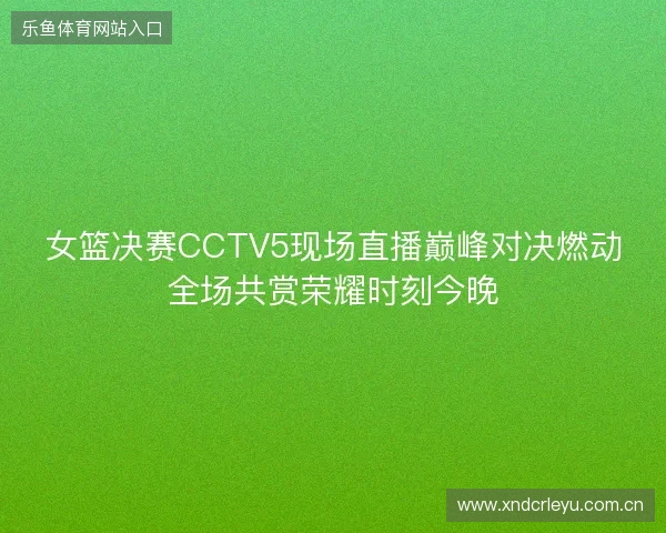 女篮决赛CCTV5现场直播巅峰对决燃动全场共赏荣耀时刻今晚 女篮决赛CCTV5现场直播巅峰对决燃动全场共赏荣耀时刻今晚